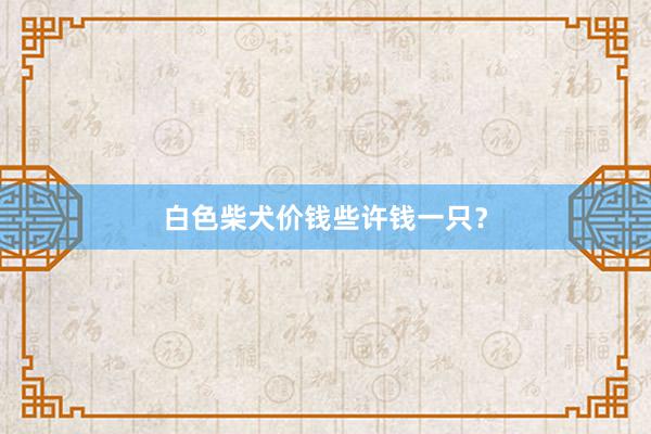 白色柴犬价钱些许钱一只？